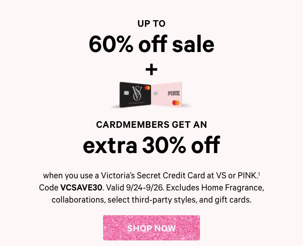 Up to 60% Off Sale  +   Cardmembers Get an Extra 30% Off  when you use a Victoria’s Secret Credit Card at VS or PINK.^1 Code VCSAVE30. Valid 9/24-9/26. Excludes Home Fragrance, collaborations, select third-party styles, and gift cards.  Shop Now >