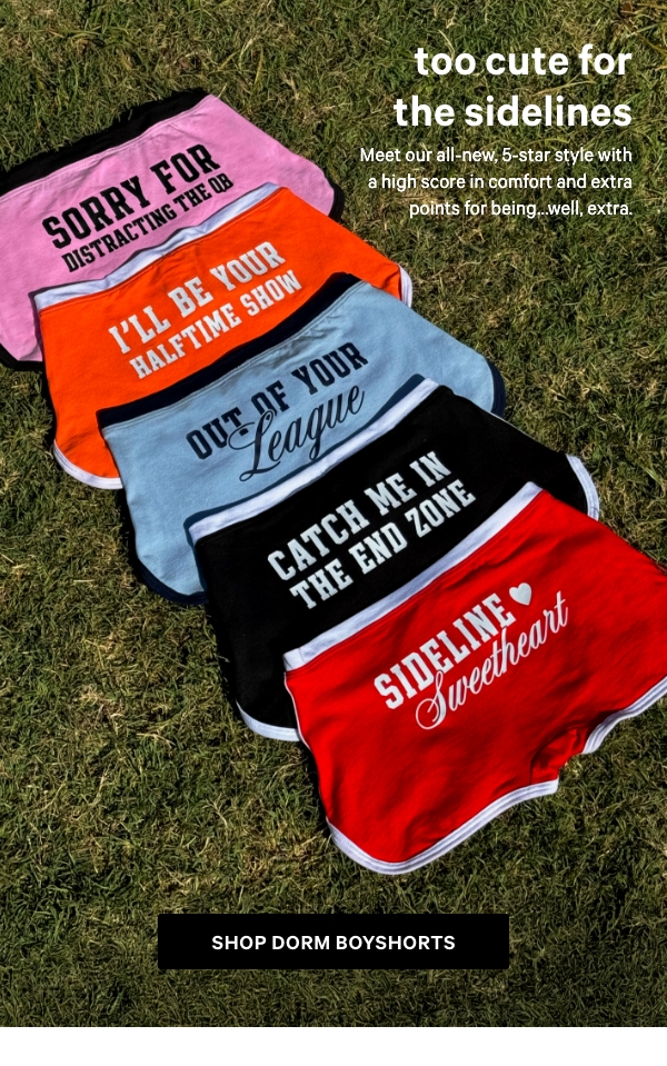 Too Cute for the Sidelines   Meet our all-new, 5-star style with a high score in comfort and extra points for being...well, extra.   Shop Dorm Boyshorts >