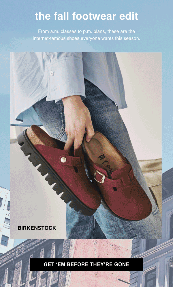 [Brands We Love]&nbsp;The Fall Footwear Edit&nbsp;From a.m. classes to p.m. plans, these are the internet-famous shoes everyone wants this season.&nbsp;Get ‘Em Before They’re Gone > 