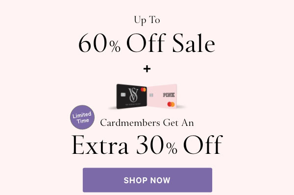 Up to 60% Off Sale  +   Limited Time  Cardmembers Get an Extra 30% Off  when you use a Victoria’s Secret Credit Card at VS or PINK.^1 Code VCSAVE30. Valid 9/24-9/26. Excludes Home Fragrance, collaborations, select third-party styles, and gift cards.  Shop Now >