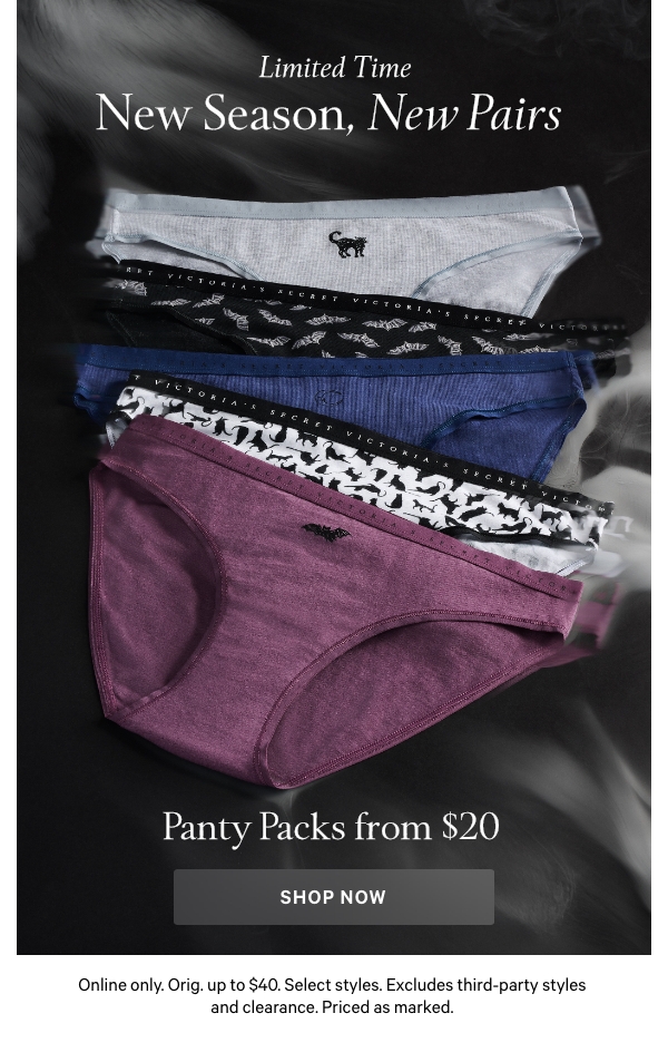 Limited Time    New Season, New Pairs   Panty Packs from $20   Online only. Orig. up to $40. Select styles. Excludes third-party styles and clearance. Priced as marked. 