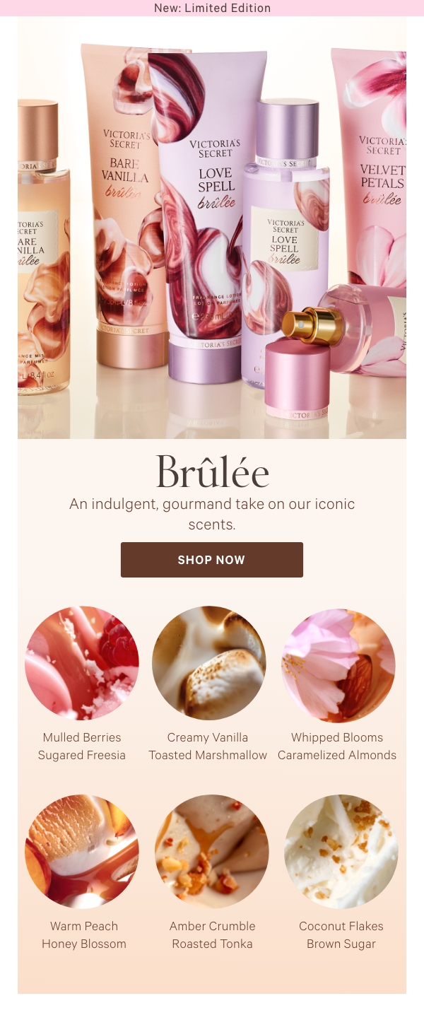 New: Limited EditionBrûléeAn indulgent, gourmand take on our iconic scents.Pure Seduction BrûléeMulled Berries&nbsp;Sugared Freesia&nbsp;Bare Vanilla BrûléeCreamy Vanilla&nbsp;Toasted Marshmallow&nbsp;Velvet Petals BrûléeWhipped Blooms&nbsp;Caramelized Almonds&nbsp;Love Spell BrûléeWarm Peach&nbsp;Honey Blossom&nbsp;Amber Romance BrûléeAmber Crumble&nbsp;Roasted Tonka&nbsp;Coconut Passion BrûléeCoconut Flakes&nbsp;Brown Sugar 