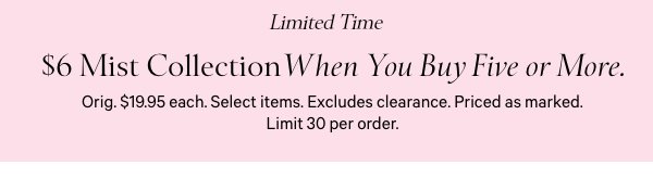 Limited Time$6 Mist Collection&nbsp;when you buy five or more.&nbsp;Orig. $19.95 each. Select items. Excludes clearance. Priced as marked. Limit 30 per order. 