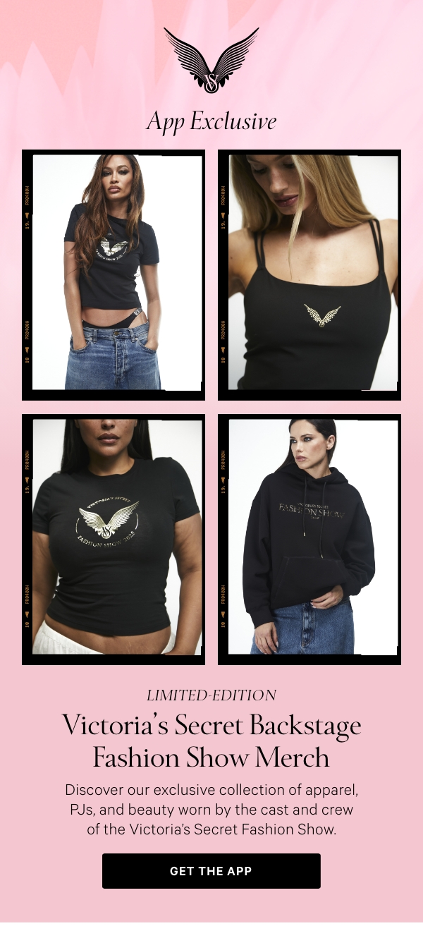 App Exclusive  Limited-Edition   Victoria's Secret Backstage Fashion Show Merch  Discover our exclusive collection of apparel, PJs, and beauty worn by the cast and crew of the Victoria’s Secret Fashion Show.    Get The App >