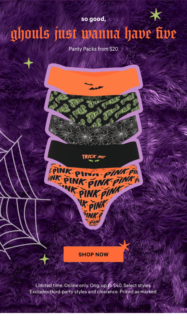 So Good, Ghouls Just Wanna Have Five    Panty Packs from $20    Limited time. Online only. Orig. up to $40. Select styles. Excludes third-party styles and clearance. Priced as marked.  