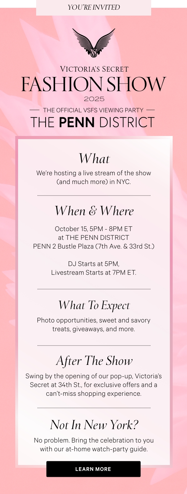 [VSFS Lock-Up]  The Official VSFS Viewing Party  [Penn District Lock-Up]     WHAT  We're hosting a live stream of the show (and much more) in NYC.      WHEN & WHERE  October 15, 5PM - 8PM ET at THE PENN DISTRICT  PENN 2 Bustle Plaza (7th Ave. & 33rd St.)     DJ Starts at 5PM, Livestream Starts at 7PM ET.     WHAT TO EXPECT  Photo opportunities, sweet and savory treats, giveaways, and more.      AFTER THE SHOW  Swing by the opening of our pop-up, Victoria's Secret at 34th St., for exclusive offers and a can't-miss shopping experience.     NOT IN NEW YORK?   No problem. Bring the celebration to you with our at-home watch-party guide.   LEARN MORE >