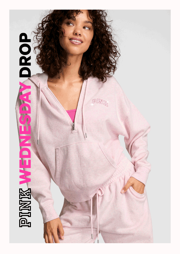 [PINK Wednesday Drop lock up]&nbsp;&nbsp;Check back—new styles land weekly.&nbsp;&nbsp;New Fleece Faves&nbsp;Not your boyfriend's sweats: fresh 'fits with cute colors and a hint of shimmer. &nbsp;Shop the Drop> 
