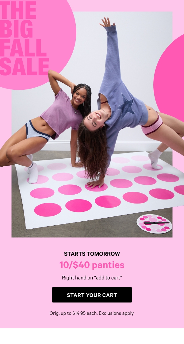 Starts Tomorrow&nbsp;[THE BIG FALL SALE]&nbsp;+&nbsp;10/$40 Panties&nbsp;&nbsp;&nbsp;Right hand on “add to cart”&nbsp;&nbsp;&nbsp;Orig. up to $14.95 each. Exclusions apply.&nbsp;&nbsp;Start Your Cart > 