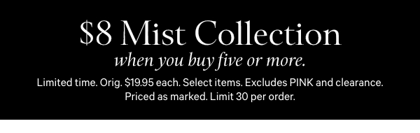 Limited Time   $8 Mist Collection   when you buy five or more.   Orig. $19.95 each. Select items. Excludes PINK and clearance. Priced as marked. Limit 30 per order.