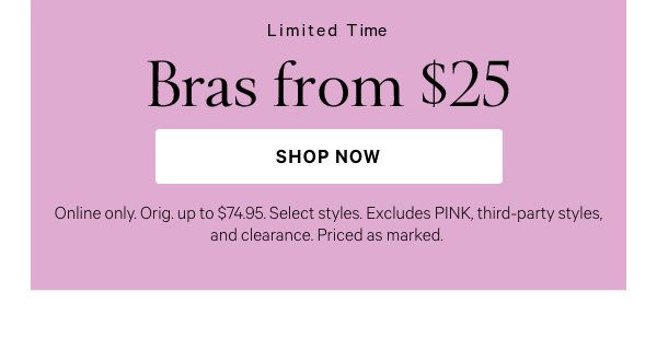 Limited Time  Bras from $25  Online only. Orig. up to $74.95. Select styles. Excludes PINK, third-party styles, and clearance. Priced as marked.   Shop Now > 