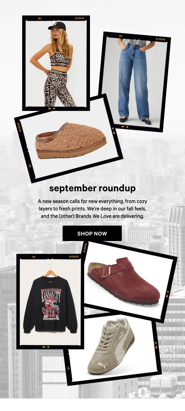 September Roundup&nbsp;A new season calls for new everything, from cozy layers to fresh prints. We’re deep in our fall feels, and the (other) Brands We Love are delivering.&nbsp;Shop Now > 