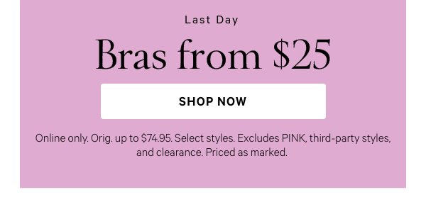 Limited Time  Bras from $25  Online only. Orig. up to $74.95. Select styles. Excludes PINK, third-party styles, and clearance. Priced as marked.   Shop Now > 