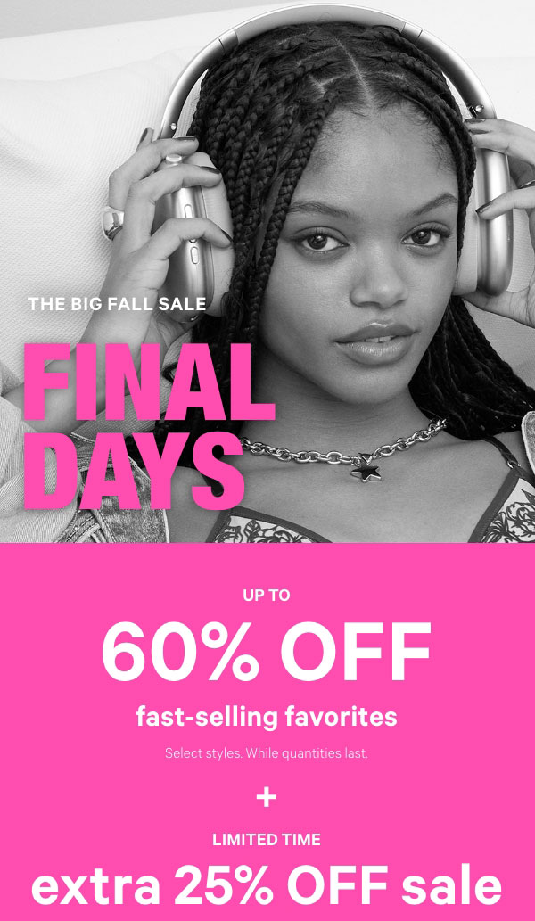 [Final Days]  THE BIG FALL SALE   Up to 60% Off    Fast-Selling Favorites   Select styles. While quantities last.   +   Limited Time   Extra 25% Off Sale  Online only. No code required. Exclusions apply.