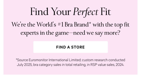 Find Your Perfect FitWe’re the World’s #1 Bra Brand*&nbsp;with the top fit experts in the game—need we say more?Find a Store >*Source Euromonitor International Limited; custom research conducted July 2025, bra category sales in total retailing, in RSP value sales, 2024. 