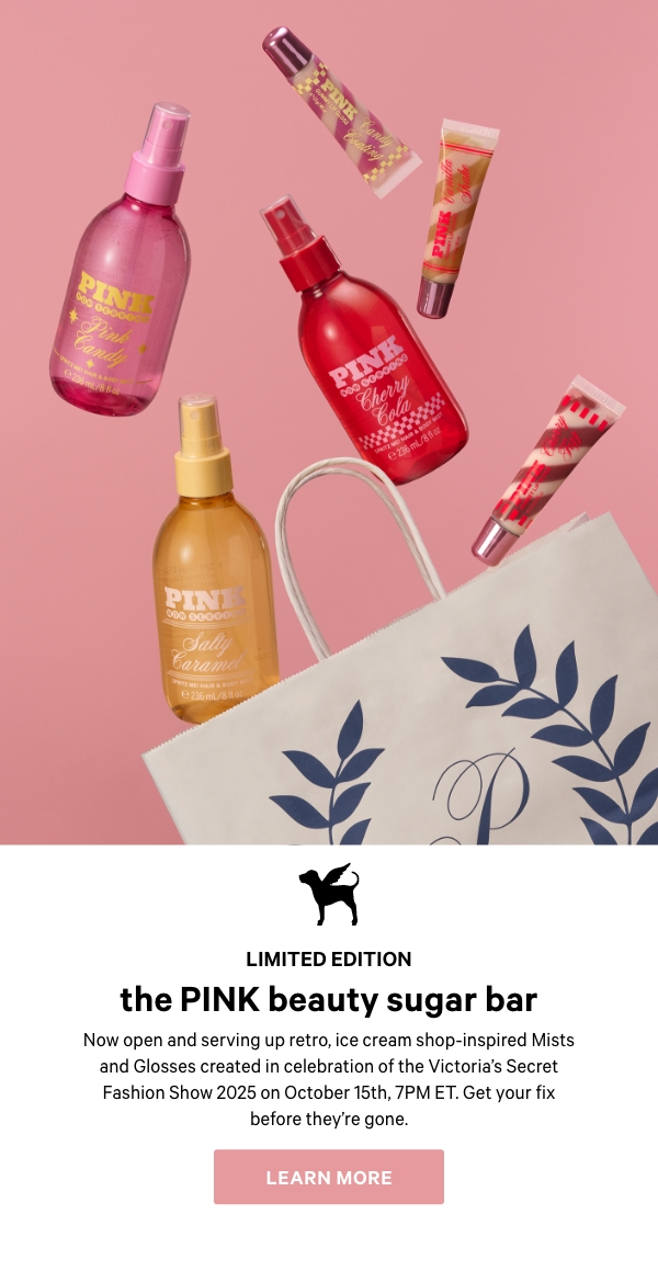 Limited Edition&nbsp;The PINK Sugar Bar&nbsp;Now open and serving up retro, ice cream shop-inspired Mists and Glosses created in celebration of the Victoria's Secret Fashion Show 2025 on October 15th, 7PM ET. Get your fix before they’re gone.&nbsp;Learn More > 