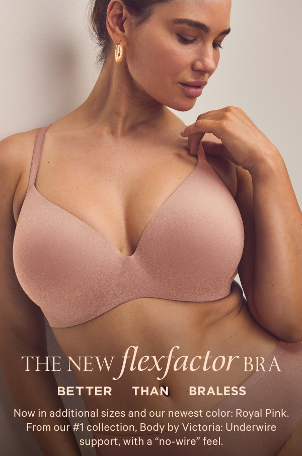 The New&nbsp;flexfactor&nbsp;Bra&nbsp;Better than Braless&nbsp;Now in additional sizes and our newest color: Royal Pink. From our #1 collection, Body by Victoria: Underwire support, with a “no-wire” feel.SHOP BODY BY VICTORIA>&nbsp;SHOP ALL BRAS>&nbsp;{review]It's so comfy and supportive—it's now my #1 Bra.[attributes]Flexible titanium alloy wireUltra-light, bonded constructionSeamless comfort for less bulk 