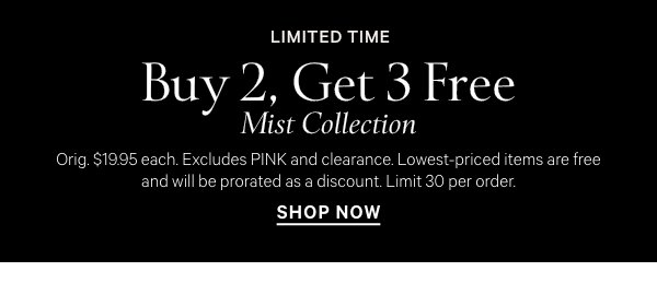 Limited TimeBuy 2, Get 3 Free&nbsp;Mist Collection&nbsp;Orig. $19.95 each. Excludes PINK and clearance. Lowest-priced items are free and will be prorated as a discount. Limit 30 per order.&nbsp;Shop Now > 