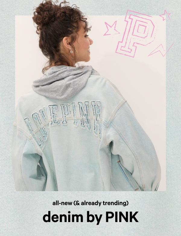 All-New (& Already Trending)&nbsp;Denim by PINK&nbsp;You can’t get enough of it, and we don’t blame you. Shop our collection of true blues and classic hues before they’re gone.&nbsp;Shop Now > 