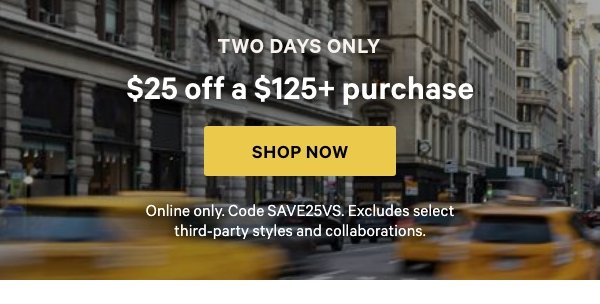 Two Days Only    $25 Off a $125+ Purchase    Online only. Code SAVE25VS. Excludes select third-party styles and collaborations.    Shop Now > 