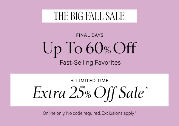 Final Days   THE BIG FALL SALE   Up to 60% Off    Fast-Selling Favorites   +   Limited Time   Extra 25% Off Sale*  Online only. No code required. Exclusions apply.* While quantities last. 