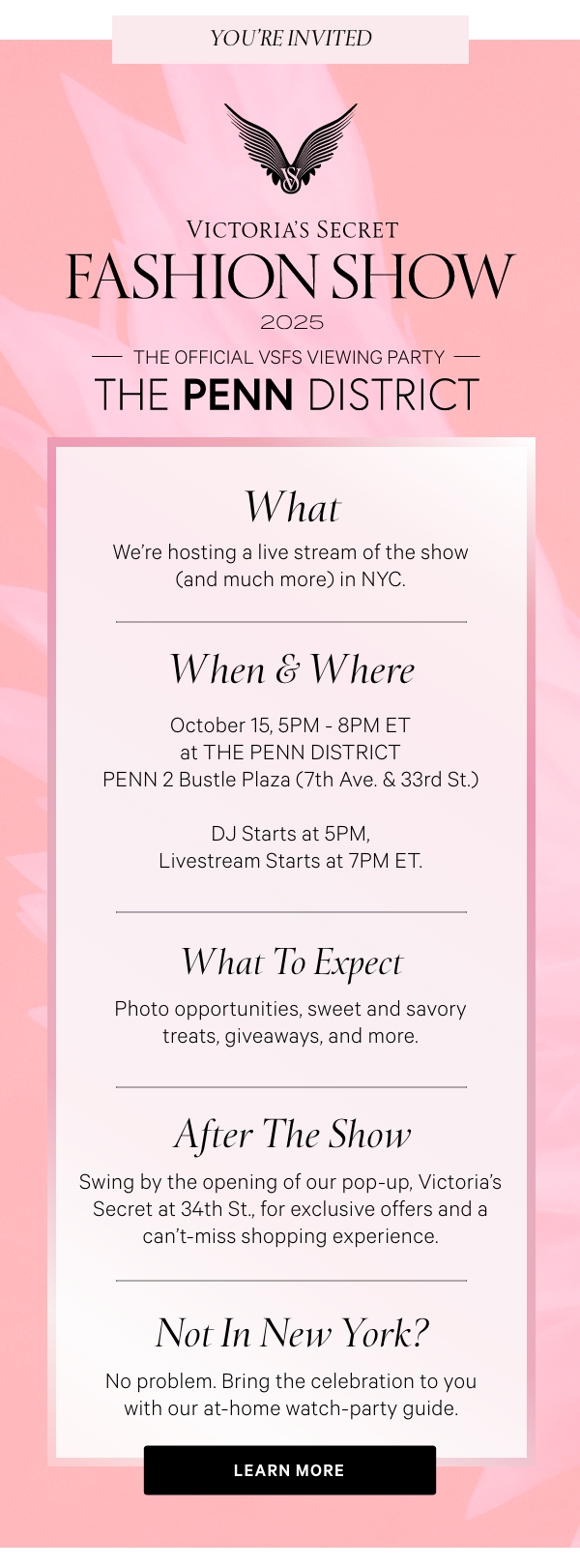 [VSFS Lock-Up]  The Official VSFS Viewing Party  [Penn District Lock-Up]     WHAT  We're hosting a live stream of the show (and much more) in NYC.      WHEN & WHERE  October 15, 5PM - 8PM ET at THE PENN DISTRICT  PENN 2 Bustle Plaza (7th Ave. & 33rd St.)     DJ Starts at 5PM, Livestream Starts at 7PM ET.     WHAT TO EXPECT  Photo opportunities, sweet and savory treats, giveaways, and more.      AFTER THE SHOW  Swing by the opening of our pop-up, Victoria's Secret at 34th St., for exclusive offers and a can't-miss shopping experience.     NOT IN NEW YORK?   No problem. Bring the celebration to you with our at-home watch-party guide.   LEARN MORE >