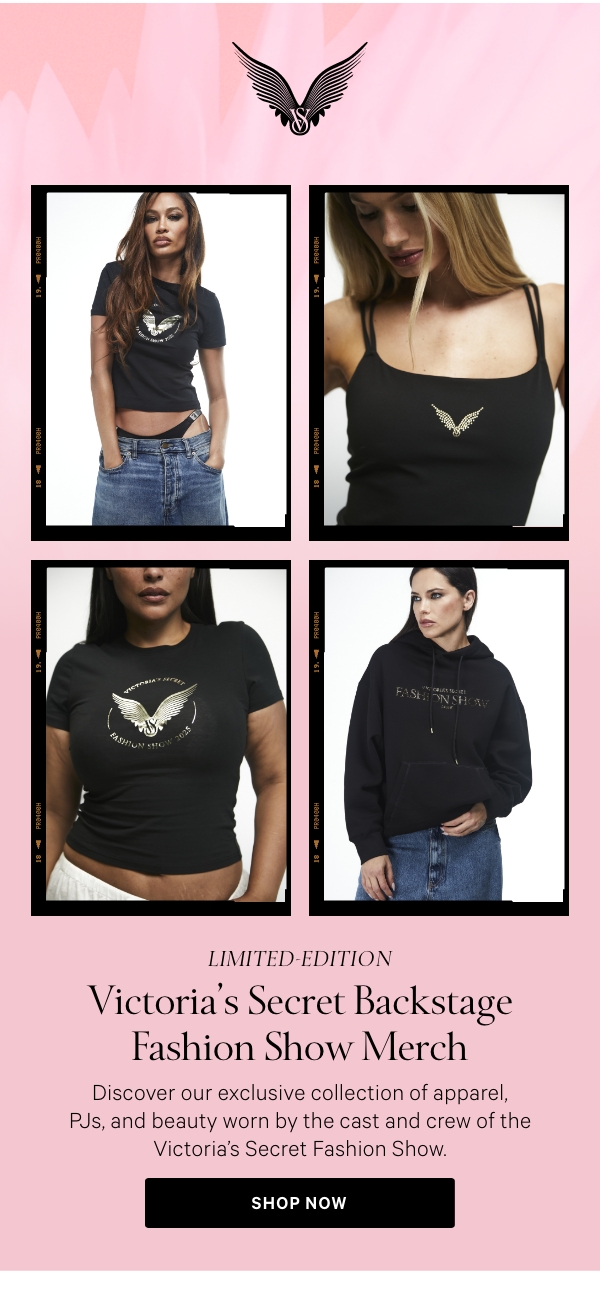 Limited-Edition&nbsp;Victoria's Secret Backstage Fashion Show MerchDiscover our exclusive collection of apparel, PJs, and beauty worn by the cast and crew of the Victoria’s Secret Fashion Show.&nbsp;&nbsp;SHOP NOW> 