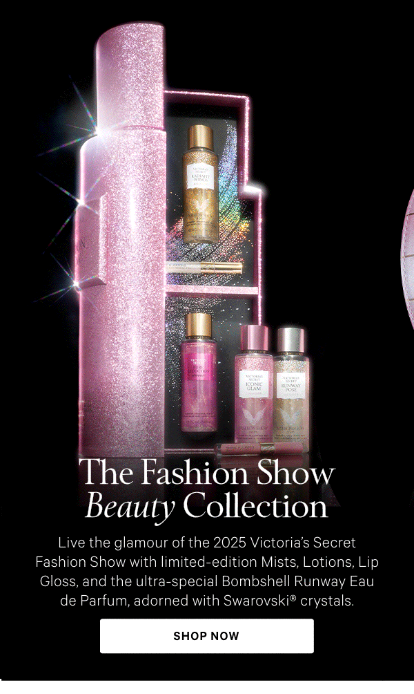 The Fashion Show Beauty CollectionLive the glamour of the 2025 Victoria's Secret Fashion Show with limited-edition Mists, Lotions, Lip Gloss, and the ultra-special Bombshell Runway Eau de Parfum, adorned with Swarovski® crystals.Shop Now> 