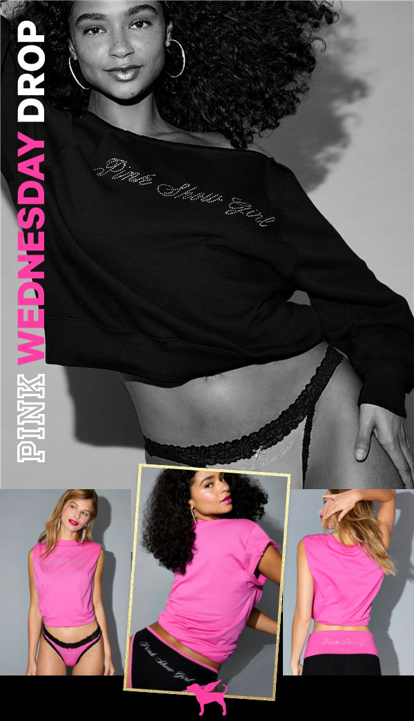 [PINK Wednesday Drop lock up]&nbsp;&nbsp;Check back—new styles land weekly.&nbsp;&nbsp;﻿Online Exclusive&nbsp;PINK Show Girl Capsule&nbsp;It's time to shine! Take center stage (no runway required) in limited-edition styles inspired by the VS Fashion Show.&nbsp;&nbsp;Shop the Drop> 