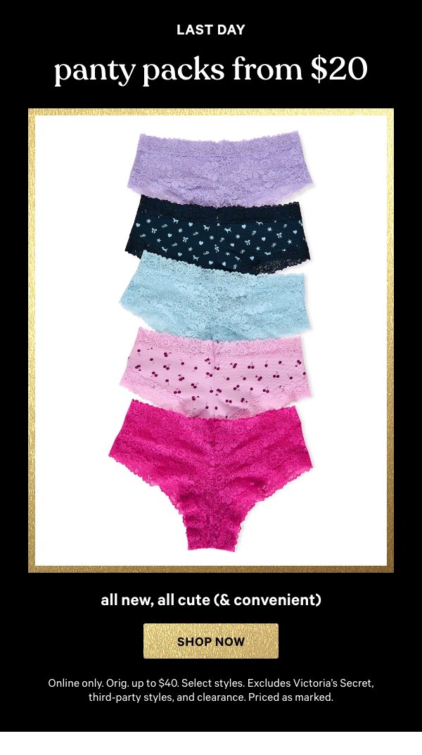 [Limited Time]   Panty Packs from $20  All New, All Cute (& Convenient)   Online only. Orig. up to $40. Select styles. Excludes Victoria's Secret, third-party styles, and clearance. Priced as marked.    Shop Now > 