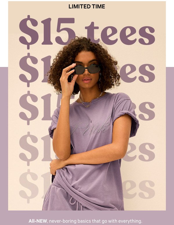 [ Limited Time / Last Day ]  $15 Tees    All-new, never-boring basics that go with everything.    Orig. up to $34.95. Select styles. Excludes Victoria’s Secret, third-party styles, and clearance. Priced as marked.    Shop Now > 