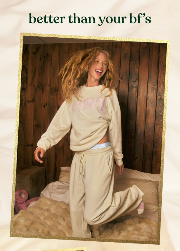 Better Than Your Bf's   Every Big Night In deserves the perfect Sweat Set to match the vibe. Shop your fave Fleece styles with new colors and glimmers you can wear.   Let’s Get Cozy > 