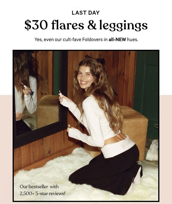 [Limited Time]&nbsp;$30 All-Day Cotton Flares & Leggings&nbsp;&nbsp;Yes, even our cult-fave Foldovers in all-new hues.Orig. up to $54.95. Select styles. Excludes Victoria’s Secret, third-party styles, collaborations, and clearance. Priced as marked.&nbsp;&nbsp;Shop Now >&nbsp;&nbsp;[dot whack]&nbsp;Our bestseller with 2,500+ 5-star reviews!&nbsp;&nbsp;[reviews]&nbsp;Perfect in every way!&nbsp;Genuinely the best pants I’ve ever bought.&nbsp;These are by far the best fitting low-rise leggings I have found. 