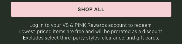 Log in to your VS & PINK Rewards account to redeem. Lowest-priced items are free and will be prorated as a discount. Excludes select third-party styles, clearance, and gift cards.