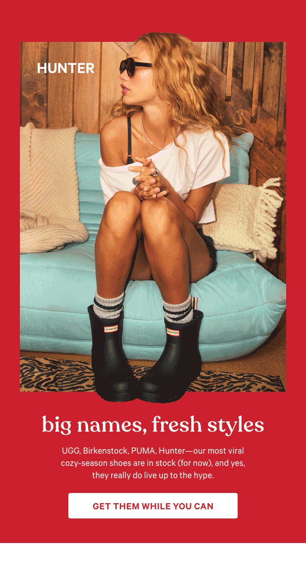 Big Names, Fresh Styles&nbsp;UGG, Birkenstock, PUMA, Hunter—our most viral cozy-season shoes are in stock (for now), and yes, they really do live up to the hype.&nbsp;Get Them While You Can > 