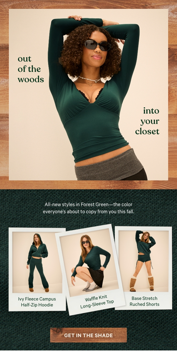 Out of the Woods, Into Your Closet   All-new styles in Forest Green—the color everyone’s about to copy from you this fall.   Get In the Shade >      [in-image copy]   Ivy Fleece Campus Half-Zip Hoodie   Waﬄe Knit Long-Sleeve Top   Base Stretch Ruched Shorts 