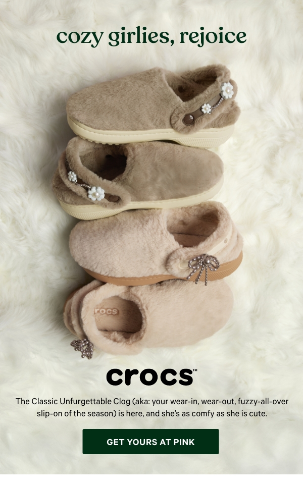 [Crocs Logo]&nbsp;Cozy Girlies, Rejoice&nbsp;The Classic Unfurgettable Clog (aka: your wear-in, wear-out, fuzzy-all-over slip-on of the season) is here, and she’s as comfy as she is cute.&nbsp;Get Yours at PINK > 