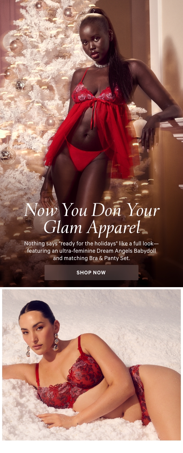 Now You Don Your Glam ApparelNothing says ready for the holidays like a full look—featuring an ultra-feminine Dream Angels Babydoll and matching Bra & Panty Set.Shop Now > 