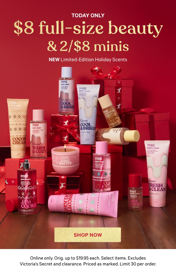 Today Only    $8 Full-Size Beauty & 2/$8 Minis    NEW Limited-Edition Holiday Scents    Online only. Orig. up to $19.95 each. Select items. Excludes Victoria’s Secret and clearance. Priced as marked. Limit 30 per order.    Shop Now > 
