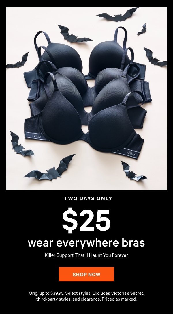 [Two Days Only]  $25 Wear Everywhere Bras    Killer Support That’ll Haunt You Forever    Orig. up to $39.95. Select styles. Excludes Victoria’s Secret, third-party styles, and clearance. Priced as marked.    Shop Now > 