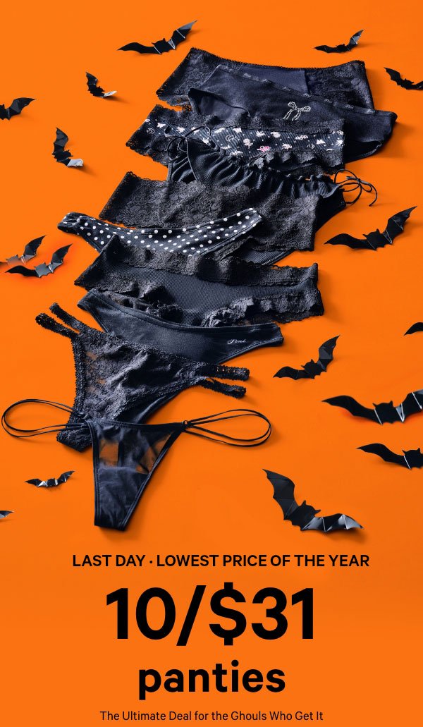 [Two Days Only] • Lowest Price of the Year&nbsp;&nbsp;10/$31 Panties&nbsp;&nbsp;A Deal So Good, It’s the Ultimate Screamer&nbsp;The Ultimate Deal for the Ghouls Who Get It&nbsp;Orig. up to $14.95 each. Select styles. Excludes third-party styles and clearance. Priced as marked.&nbsp;&nbsp;Shop All >&nbsp;&nbsp;XS >&nbsp;&nbsp;S >&nbsp;&nbsp;M >&nbsp;&nbsp;L >&nbsp;&nbsp;XL >&nbsp;&nbsp;XXL > 