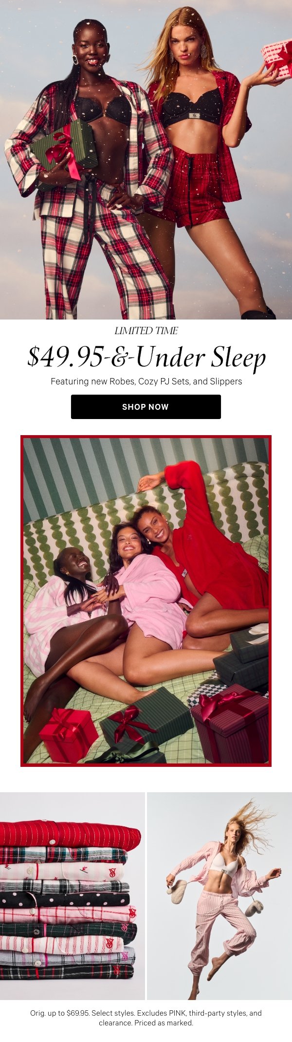 Limited Time   $49.95-&-Under Sleep   Featuring new Robes, Cozy PJ Sets, and Slippers   Orig. up to $69.95. Select styles. Excludes PINK, third-party styles, and clearance. Priced as marked.   Shop Now > 