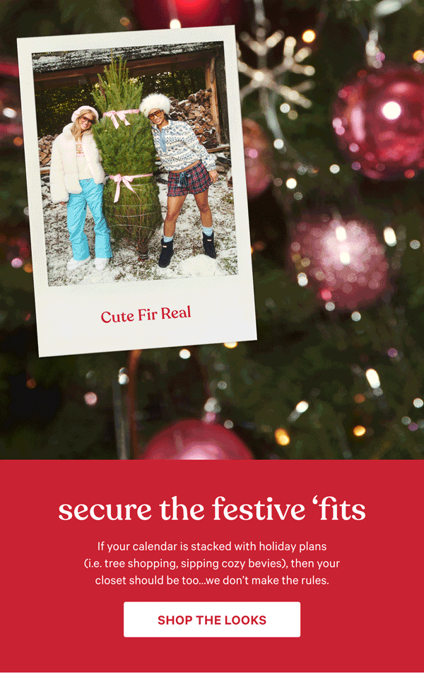 Secure the Festive ‘Fits&nbsp;If your calendar is stacked with holiday plans (i.e. tree shopping, sipping cozy bevies), then your closet should be too...we don’t make thE RULES.&nbsp;sHOP THE lOOKS >&nbsp;&nbsp;[TREE SHOPPING]&nbsp;cUTE fIR rEAL&nbsp;[WINTER WALKS]&nbsp;sNOW sTROLL cHIC&nbsp;&nbsp;[MAKING HOT COCOA]&nbsp;hOT cOCOA cORE&nbsp;&nbsp;[HOLIDAY HOSTING]&nbsp;hOST WITH THE mOST 