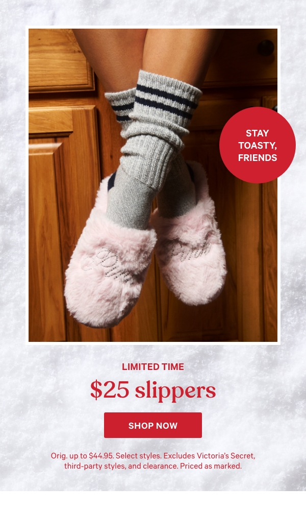 Limited Time    $25 Slippers   Stay Toasty, Friends   Orig. up to $44.95. Select styles. Excludes Victoria’s Secret, third-party styles, and clearance. Priced as marked.    Shop Now > 