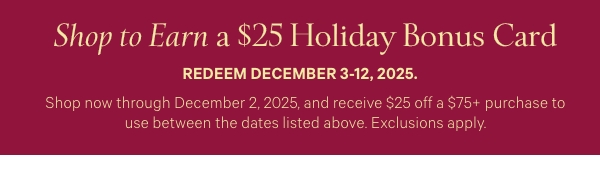 Shop to Earn a$25 Holiday Bonus CardRedeem December 3-12, 2025.Shop now through December 2, 2025, and receive $25 off a $75+ purchase to use between the dates listed above. Exclusions apply. 