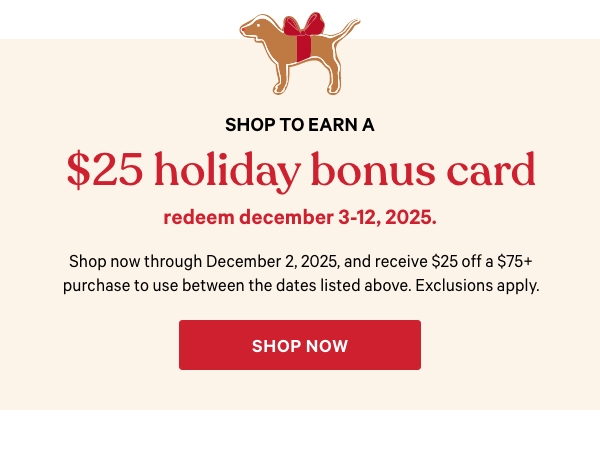 Shop to Earn a$25 Holiday Bonus CardRedeem December 3-12, 2025.Shop now through December 2, 2025, and receive $25 off a $75+ purchase to use between the dates listed above. Exclusions apply.Shop Now > 