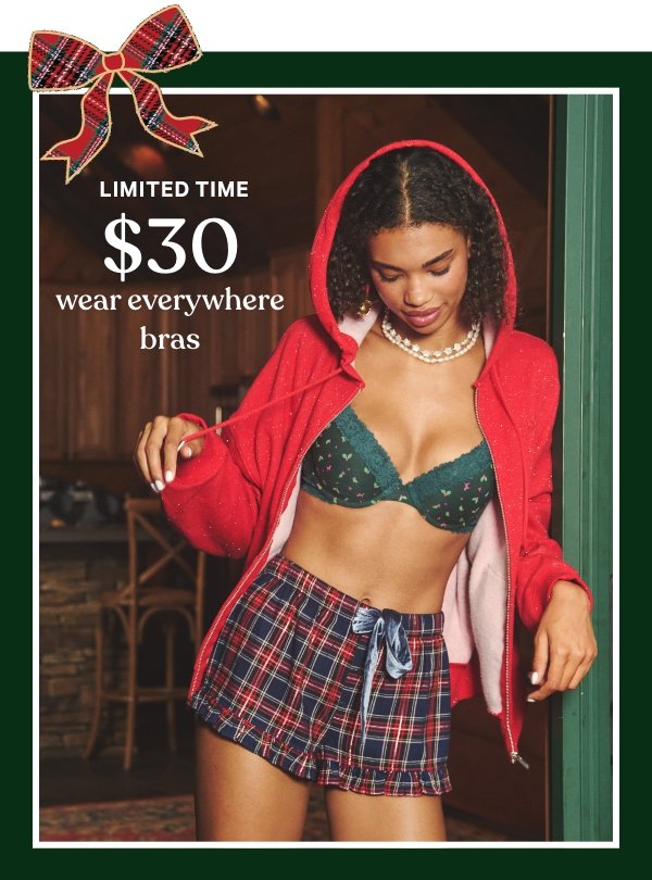 Limited Time    $30 Wear Everywhere Bras    Your top drawer’s top pick—just a little more jolly in NEW prints.   Orig. up to $39.95. Select styles. Excludes Victoria’s Secret, third-party styles, and clearance. Priced as marked.    Shop Now > 