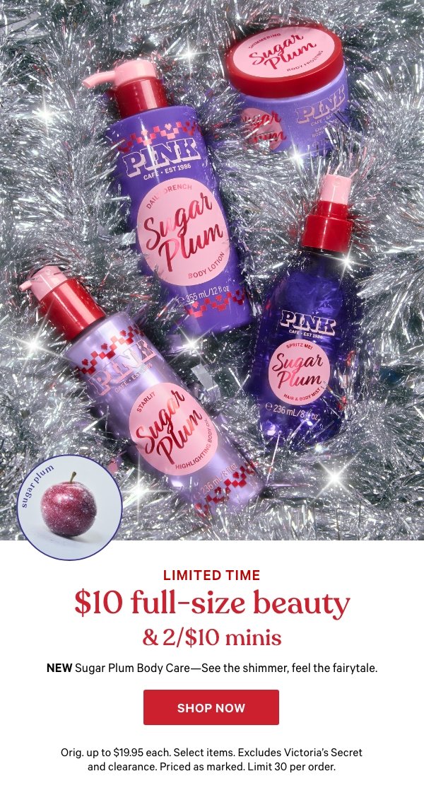 Limited Time    $10 Full-Size Beauty & 2/$10 Minis   NEW Sugar Plum Body Care—See the shimmer, feel the fairytale.   Orig. up to $19.95 each. Select items. Excludes Victoria’s Secret and clearance. Priced as marked. Limit 30 per order.    Shop Now > 