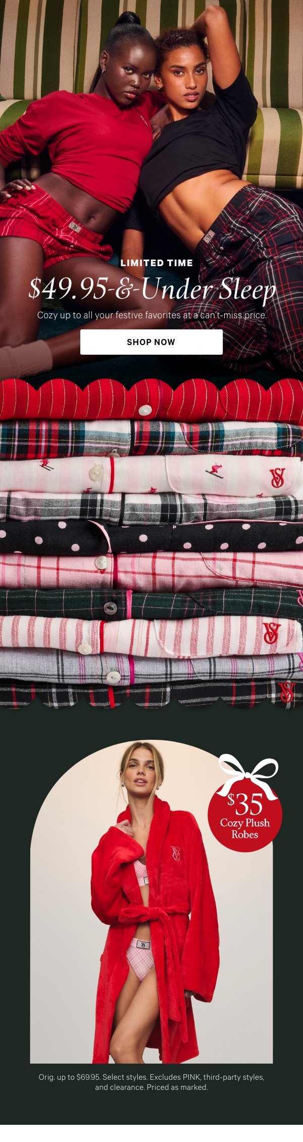 Limited Time   $49.95-&-Under Sleep   Cozy up to all your festive favorites at a can't-miss price.   Orig. up to $69.95. Select styles. Excludes PINK, third-party styles, and clearance. Priced as marked.   Shop Now > 