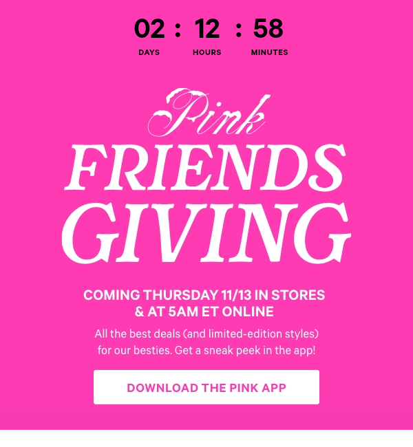 Countdown Timer. Coming Thursday 11/13 in Stores & at 5am ET Online   PINK Friendsgiving    All the best deals (and limited-edition styles) for our besties. Get a sneak peek in the app!    Download the PINK App> 