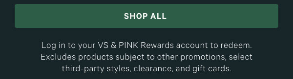 Log in to your VS & PINK Rewards account to redeem. Excludes products subject to other promotions, select third-party styles, clearance, and gift cards.